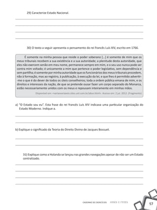 29) Caracterize Estado Nacional.




        30) O texto a seguir apresenta o pensamento do rei francês Luís XIV, escrito em 1766.

       É somente na minha pessoa que reside o poder soberano [...] é somente de mim que os
 meus tribunais recebem a sua existência e a sua autoridade; a plenitude desta autoridade, que
 eles não exercem senão em meu nome, permanece sempre em mim, e o seu uso nunca pode ser
 contra mim voltado; é unicamente a mim que pertence o poder legislativo, sem dependência e
 sem partilha; é somente por minha autoridade que os funcionários dos meus tribunais procedem,
 não à formação, mas ao registro, à publicação, à execução da lei, e que lhes é permitido advertir-
 -me o que é do dever de todos os úteis conselheiros; toda a ordem pública emana de mim, e os
 direitos e interesses da nação, de que se pretende ousar fazer um corpo separado do Monarca,
 estão necessariamente unidos com os meus e repousam inteiramente em minhas mãos.
               Disponível em: <variasvariaveis.sites.uol.com.br/abso.html>. Acesso em: 2 jul. 2012. (Fragmento)



a) “O Estado sou eu”. Esta frase do rei francês Luís XIV indicava uma particular organização do
   Estado Moderno. Indique-a.




b) Explique o significado da Teoria do Direito Divino de Jacques Bossuet.




     31) Explique como a Holanda se lançou nas grandes navegações apesar de não ser um Estado
     centralizado.




                                                         CADERNO DE EXERCÍCIOS    Saber e Fazer
                                                                                                                  57
 