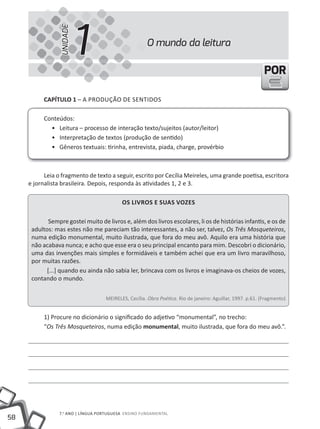 UNIDADE
                           1                          O mundo da leitura

                                                                                                            POR

           CapÍtulo 1 – A PRODUÇÃO DE SENTIDOS

           Conteúdos:
             • Leitura – processo de interação texto/sujeitos (autor/leitor)
             • Interpretação de textos (produção de sentido)
             • Gêneros textuais: tirinha, entrevista, piada, charge, provérbio



           Leia o fragmento de texto a seguir, escrito por Cecília Meireles, uma grande poetisa, escritora
     e jornalista brasileira. Depois, responda às atividades 1, 2 e 3.

                                           os liVros e suas Vozes

             Sempre gostei muito de livros e, além dos livros escolares, li os de histórias infantis, e os de
      adultos: mas estes não me pareciam tão interessantes, a não ser, talvez, Os Três Mosqueteiros,
      numa edição monumental, muito ilustrada, que fora do meu avô. Aquilo era uma história que
      não acabava nunca; e acho que esse era o seu principal encanto para mim. Descobri o dicionário,
      uma das invenções mais simples e formidáveis e também achei que era um livro maravilhoso,
      por muitas razões.
            [...] quando eu ainda não sabia ler, brincava com os livros e imaginava-os cheios de vozes,
      contando o mundo.

                                    MEIRELES, Cecília. Obra Poética. Rio de janeiro: Aguillar, 1997. p.61. (Fragmento)


           1) Procure no dicionário o significado do adjetivo “monumental”, no trecho:
           “Os Três Mosqueteiros, numa edição monumental, muito ilustrada, que fora do meu avô.”.




                 7.o ANO | lÍNGuA PORtuGuESA ENSINO FuNDAmENtAl
58
 