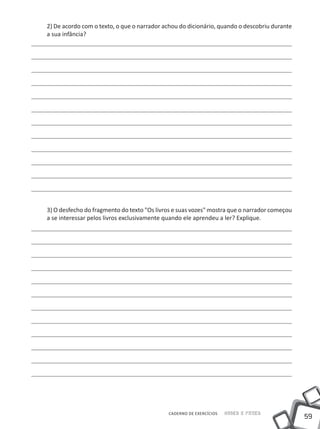 2) De acordo com o texto, o que o narrador achou do dicionário, quando o descobriu durante
a sua infância?




3) O desfecho do fragmento do texto "Os livros e suas vozes" mostra que o narrador começou
a se interessar pelos livros exclusivamente quando ele aprendeu a ler? Explique.




                                            CADERNO DE EXERCÍCIOS   Saber e Fazer
                                                                                             59
 