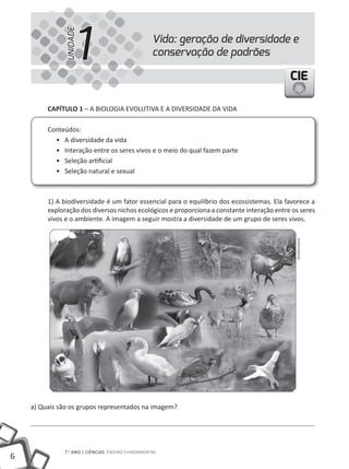 1
               UNIDADE
                                                 Vida: geração de diversidade e
                                                 conservação de padrões

                                                                                            CIE

         CapÍtulo 1 – A BIOlOGIA EVOlutIVA E A DIVERSIDADE DA VIDA

         Conteúdos:
           • A diversidade da vida
           • Interação entre os seres vivos e o meio do qual fazem parte
           • Seleção artificial
           • Seleção natural e sexual



         1) A biodiversidade é um fator essencial para o equilíbrio dos ecossistemas. Ela favorece a
         exploração dos diversos nichos ecológicos e proporciona a constante interação entre os seres
         vivos e o ambiente. A imagem a seguir mostra a diversidade de um grupo de seres vivos.




                                                                                              Shutterstock




    a) Quais são os grupos representados na imagem?




              7.o ANO | CIêNCIAS ENSINO FuNDAmENtAl
6
 