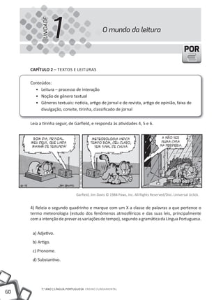 UNIDADE
                     1                                                     O mundo da leitura

                                                                                                       POR

     CapÍtulo 2 – tEXtOS E lEItuRAS

     Conteúdos:
       • Leitura – processo de interação
       • Noção de gênero textual
       • Gêneros textuais: notícia, artigo de jornal e de revista, artigo de opinião, faixa de
          divulgação, convite, tirinha, classificado de jornal


     Leia a tirinha seguir, de Garfield, e responda às atividades 4, 5 e 6.
                                  © 1984 PAWS, INC. ALL Rights Reserved.




                                Garfield, Jim Davis © 1984 Paws, Inc. All Rights Reserved/Dist. Universal Uclick.


     4) Releia o segundo quadrinho e marque com um X a classe de palavras a que pertence o
     termo meteorologia (estudo dos fenômenos atmosféricos e das suas leis, principalmente
     com a intenção de prever as variações do tempo), segundo a gramática da Língua Portuguesa.


      a) Adjetivo.
      b) Artigo.
      c) Pronome.
      d) Substantivo.




           7.o ANO | lÍNGuA PORtuGuESA ENSINO FuNDAmENtAl
60
 
