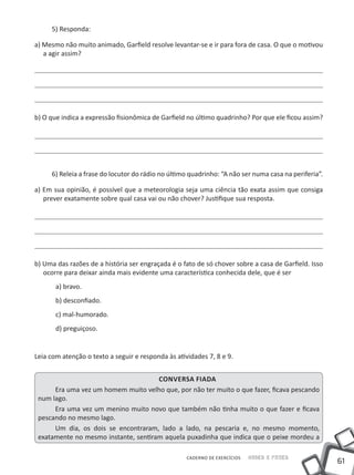 5) Responda:

a) Mesmo não muito animado, Garfield resolve levantar-se e ir para fora de casa. O que o motivou
   a agir assim?




b) O que indica a expressão fisionômica de Garfield no último quadrinho? Por que ele ficou assim?




     6) Releia a frase do locutor do rádio no último quadrinho: “A não ser numa casa na periferia”.

a) Em sua opinião, é possível que a meteorologia seja uma ciência tão exata assim que consiga
   prever exatamente sobre qual casa vai ou não chover? Justifique sua resposta.




b) Uma das razões de a história ser engraçada é o fato de só chover sobre a casa de Garfield. Isso
   ocorre para deixar ainda mais evidente uma característica conhecida dele, que é ser
       a) bravo.
       b) desconfiado.
       c) mal-humorado.
       d) preguiçoso.


Leia com atenção o texto a seguir e responda às atividades 7, 8 e 9.


                                      Conversa fiada
      Era uma vez um homem muito velho que, por não ter muito o que fazer, ficava pescando
 num lago.
      Era uma vez um menino muito novo que também não tinha muito o que fazer e ficava
 pescando no mesmo lago.
      Um dia, os dois se encontraram, lado a lado, na pescaria e, no mesmo momento,
 exatamente no mesmo instante, sentiram aquela puxadinha que indica que o peixe mordeu a

                                                    CADERNO DE EXERCÍCIOS   Saber e Fazer
                                                                                                      61
 