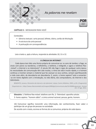 2
           UNIDADE
                                                 As palavras me revelam

                                                                                                      POR

    CapÍtulo 3 – mENSAGEm PARA VOCê

    Conteúdos:
      • Gêneros textuais: carta pessoal, bilhete, diário, cartão de felicitação
      • A estrutura da carta pessoal
      • A pontuação em correspondências




      Leia o texto e, após a leitura, responda às atividades 10, 11 e 12.


                                     a lÍnGua da internet
       Cada época tem tido uma forma própria de comunicar-se: os sons de tambor, o fogo, os
sinais com panos ou bandeiras, o bilhetinho, o telefone, o telégrafo, e agora o telefone fixo-
-móvel¹, a Internet e os telemóveis². O século XXI não foge à regra de qualquer outra época.
As necessidades de comunicação têm sido muitas, o ritmo de vida é muito rápido, e o homem
continua a inventar sempre o material que faz avançar os seus sonhos, sempre aperfeiçoando
e indo mais além, de descoberta em descoberta. E, assim, o homo sapiens³ está a converter-
-se em homo digitalis com a introdução, na vida diária, dos computadores, da Internet e dos
telemóveis.
    BENEDITO, Joviana. Dicionário da Internet e do telemóvel. Lisboa: Centro Atlântico, 2003. p.191. (Fragmento)
  Disponível em: <http://www.cibersociedad.net/congres2006/gts/comunicacio.php?id=96&llengua=po>. Acesso
                                                                                        em: 17 ago. 2012.



    Glossário: 1-Telefone fixo-móvel: telefone sem fio. 2- Telemóvel: aparelho celular.
    3- homo sapiens: “homem sábio”; o único animal racional; pessoa, gente, homem.


    10) Comunicar significa transmitir uma informação, dar conhecimento, fazer saber e
    participar de um grupo de pessoas na sociedade.
    De acordo com o texto, escreva as formas de se comunicar, próprias de cada época.




                                                          CADERNO DE EXERCÍCIOS    Saber e Fazer
                                                                                                                   63
 