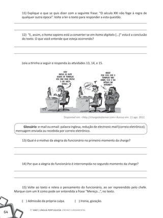 11) Explique o que se quis dizer com a seguinte frase: “O século XXI não foge à regra de
          qualquer outra época”. Volte a ler o texto para responder a esta questão.




          12) “E, assim, o homo sapiens está a converter-se em homo digitalis [...]” esta é a conclusão
          do texto. O que você entende que esteja ocorrendo?




          Leia a tirinha a seguir e responda às atividades 13, 14, e 15.




                                            Disponível em: <http://chargedodiemer.com> Acesso em: 11 ago. 2012.


          Glossário: e-mail ou email: palavra inglesa, redução de electronic mail (correio eletrônico);
      mensagem enviada ou recebida por correio eletrônico.

          13) Qual é o motivo da alegria do funcionário no primeiro momento da charge?




          14) Por que a alegria do funcionário é interrompida no segundo momento da charge?




         15) Volte ao texto e releia o pensamento do funcionário, ao ser repreendido pelo chefe.
     Marque com um X como pode ser entendida a frase “Mereço...”, no texto.

          ( ) Admissão da própria culpa.             ( ) Ironia, gozação.

                7.o ano | LÍNGUA PORTUGUESA Ensino Fundamental
64
 
