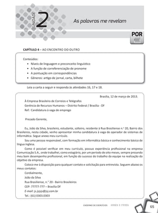 2
           UNIDADE
                                               As palavras me revelam

                                                                                               POR

     CapÍtulo 4 – AO ENCONtRO DO OutRO

     Conteúdos:
       • Níveis de linguagem e preconceito linguístico
       • A função de correferenciação de pronome
       • A pontuação em correspondências
       • Gêneros: artigo de jornal, carta, bilhete

        Leia a carta a seguir e responda às atividades 16, 17 e 18.

                                                                     Brasília, 12 de março de 2013.
      À Empresa Brasileira de Correios e Telégrafos
      Gerência de Recursos Humanos – Distrito Federal / Brasília - DF
      Ref.: Candidatura à vaga de emprego

      Prezado Gerente,

       Eu, João da Silva, brasileiro, estudante, solteiro, residente à Rua Brasiliense n.o 20, Bairro dos
Brasileiros, nesta cidade, venho apresentar minha candidatura à vaga de operador de sistemas de
informática. Segue anexo meu currículo.
       Sou uma pessoa responsável, com formação em informática básica e conhecimento básico de
língua inglesa.
       Como é possível verificar em meu currículo, possuo experiência profissional na empresa
Comunicação S.A., onde trabalhei, como estagiário, por um período de oito meses, sempre prezando
meu bom desempenho profissional, em função do sucesso do trabalho da equipe na realização do
objetivo da empresa.
       Coloco-me à disposição para qualquer contato e solicitação para entrevista. Seguem abaixo os
meus contatos:
       Cordialmente,
       João da Silva
       Rua Brasiliense, n.° 20 - Bairro Brasileiros
       CEP: 77777-777 – Brasília DF
       E-mail: js.jsjsjs@jsj.com.br
       Tel.: (61) 0303.0303

                                                       CADERNO DE EXERCÍCIOS   Saber e Fazer
                                                                                                            65
 