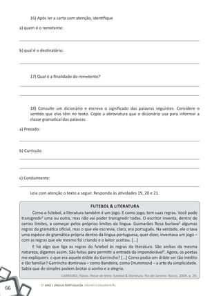 16) Após ler a carta com atenção, identifique

     a) quem é o remetente:



     b) qual é o destinatário:




           17) Qual é a finalidade do remetente?




           18) Consulte um dicionário e escreva o significado das palavras seguintes. Considere o
           sentido que elas têm no texto. Copie a abreviatura que o dicionário usa para informar a
           classe gramatical das palavras.

     a) Prezado:



     b) Currículo:




     c) Cordialmente:


           Leia com atenção o texto a seguir. Responda às atividades 19, 20 e 21.

                                             Futebol & literatura
             Como o futebol, a literatura também é um jogo. E como jogo, tem suas regras. Você pode
      transgredir¹ uma ou outra, mas não vai poder transgredir todas. O escritor inventa, dentro de
      certos limites, a começar pelos próprios limites da língua. Guimarães Rosa burlava² algumas
      regras da gramática oficial, mas o que ele escrevia, claro, era português. Na verdade, ele criava
      uma espécie de gramática própria dentro da língua portuguesa, quer dizer, inventava um jogo –
      com as regras que ele mesmo foi criando e o leitor aceitou. [...]
             E há algo que liga as regras do futebol às regras da literatura. São ambas da mesma
      natureza, digamos assim. São feitas para permitir a entrada do imponderável³. Agora, os poetas
      me expliquem: o que era aquele drible do Garrincha? [...] Como podia um drible ser tão inédito
      e tão familiar? Garrincha dominava – como Bandeira, como Drummond – a arte da simplicidade.
      Sabia que do simples podem brotar o sonho e a alegria.
                               CARNEIRO, Flávio. Passe de letra: futebol & literatura. Rio de Janeiro: Rocco, 2009. p. 29.

                   7.o ano | LÍNGUA PORTUGUESA Ensino Fundamental
66
 