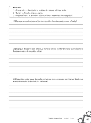 Glossário:
1 – Transgredir: v.t. Desobedecer a; deixar de cumprir; infringir; violar.
2 – Burlar: v.t. Fraudar, enganar, lograr.
3 – Imponderável: s.m. Elemento ou circunstância indefinível; difícil de prever.

19) Por que, segundo o texto, a literatura também é um jogo, assim como o futebol?




20) Explique, de acordo com o texto, a maneira como o escritor brasileiro Guimarães Rosa
burlava as regras da gramática oficial.




21) Segundo o texto, o que Garrincha, no futebol, tem em comum com Manuel Bandeira e
Carlos Drummond de Andrade, na literatura?




                                              CADERNO DE EXERCÍCIOS   Saber e Fazer
                                                                                           67
 