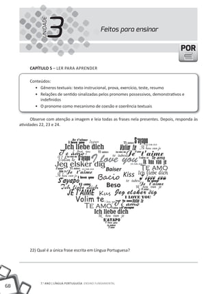 3
                UNIDADE
                                                     Feitos para ensinar

                                                                                         POR

          CapÍtulo 5 – lER PARA APRENDER

          Conteúdos:
            • Gêneros textuais: texto instrucional, prova, exercício, teste, resumo
            • Relações de sentido sinalizadas pelos pronomes possessivos, demonstrativos e
               indefinidos
            • O pronome como mecanismo de coesão e coerência textuais

           Observe com atenção a imagem e leia todas as frases nela presentes. Depois, responda às
     atividades 22, 23 e 24.




                                                        Baiser
                                                   Ba�i� Kiss
                                                     Beso
                                                    Ku�




          22) Qual é a única frase escrita em Língua Portuguesa?




                7.o ANO | lÍNGuA PORtuGuESA ENSINO FuNDAmENtAl
68
 