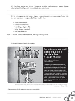 23) Essa frase escrita em Língua Portuguesa também está escrita em outras línguas
     estrangeiras. Identifique pelo menos três dessas ocorrências.




     24) Há outras palavras escritas em línguas estrangeiras, com um mesmo significado, cujo
     correspondente em Português não foi escrito. São elas:

        ••   Kiss (Língua Inglesa);
        ••   bacio (Língua Italiana);
        ••   beso (Língua Espanhola);
        ••   baiser (Língua Francesa);
        ••   kus (Língua Alemã).

Qual é a palavra correspondente a estas, em Língua Portuguesa?




     25) Leia o fragmento de texto a seguir.




                                                                                                                 Divulgação




              Disponível em: <http://www.terra.com.br/noticias/educacao/infograficos/lei-de-murphy-vc-sabia/>.
                                                                                      Acesso em: 18 ago. 2012.

a) Copie do título do texto um pronome indefinido.




                                                          CADERNO DE EXERCÍCIOS   Saber e Fazer
                                                                                                                              69
 