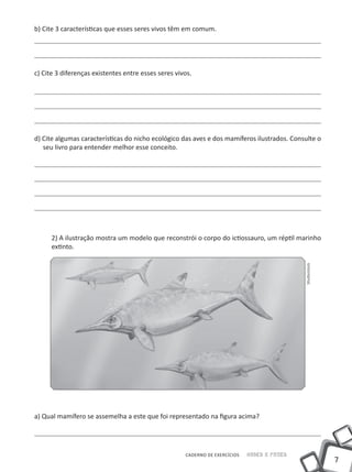b) Cite 3 características que esses seres vivos têm em comum.




c) Cite 3 diferenças existentes entre esses seres vivos.




d) Cite algumas características do nicho ecológico das aves e dos mamíferos ilustrados. Consulte o
   seu livro para entender melhor esse conceito.




      2) A ilustração mostra um modelo que reconstrói o corpo do ictiossauro, um réptil marinho
      extinto.




                                                                                             Shutterstock




a) Qual mamífero se assemelha a este que foi representado na figura acima?




                                                     CADERNO DE EXERCÍCIOS   Saber e Fazer
                                                                                                            7
 