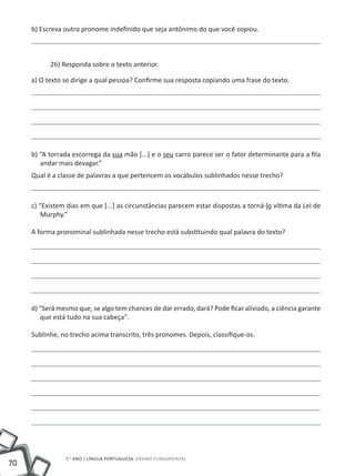 b) Escreva outro pronome indefinido que seja antônimo do que você copiou.



           26) Responda sobre o texto anterior.

     a) O texto se dirige a qual pessoa? Confirme sua resposta copiando uma frase do texto.




     b) “A torrada escorrega da sua mão [...] e o seu carro parece ser o fator determinante para a fila
        andar mais devagar.”
     Qual é a classe de palavras a que pertencem os vocábulos sublinhados nesse trecho?



     c) “Existem dias em que [...] as circunstâncias parecem estar dispostas a torná-lo vítima da Lei de
        Murphy.”

     A forma pronominal sublinhada nesse trecho está substituindo qual palavra do texto?




     d) "Será mesmo que, se algo tem chances de dar errado, dará? Pode ficar aliviado, a ciência garante
        que está tudo na sua cabeça".

     Sublinhe, no trecho acima transcrito, três pronomes. Depois, classifique-os.




                7.o ano | LÍNGUA PORTUGUESA Ensino Fundamental
70
 
