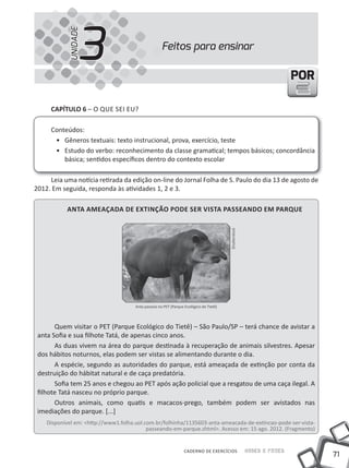 3
            UNIDADE
                                                     Feitos para ensinar

                                                                                                                       POR

     CapÍtulo 6 – O QUE SEI EU?

     Conteúdos:
      • Gêneros textuais: texto instrucional, prova, exercício, teste
      • Estudo do verbo: reconhecimento da classe gramatical; tempos básicos; concordância
         básica; sentidos específicos dentro do contexto escolar

     Leia uma notícia retirada da edição on-line do Jornal Folha de S. Paulo do dia 13 de agosto de
2012. Em seguida, responda às atividades 1, 2 e 3.

           anta ameaÇada de eXtinÇÃo pode ser Vista passeando em parque


                                                                                        Shutterstock




                                      Anta passeia no PET (Parque Ecológico do Tietê)



       Quem visitar o PET (Parque Ecológico do Tietê) – São Paulo/SP – terá chance de avistar a
 anta Sofia e sua filhote Tatá, de apenas cinco anos.
       As duas vivem na área do parque destinada à recuperação de animais silvestres. Apesar
 dos hábitos noturnos, elas podem ser vistas se alimentando durante o dia.
       A espécie, segundo as autoridades do parque, está ameaçada de extinção por conta da
 destruição do hábitat natural e de caça predatória.
       Sofia tem 25 anos e chegou ao PET após ação policial que a resgatou de uma caça ilegal. A
 filhote Tatá nasceu no próprio parque.
       Outros animais, como quatis e macacos-prego, também podem ser avistados nas
 imediações do parque. [...]
    Disponível em: <http://www1.folha.uol.com.br/folhinha/1135603-anta-ameacada-de-extincao-pode-ser-vista-
                                           passeando-em-parque.shtml>. Acesso em: 15 ago. 2012. (Fragmento)


                                                                 CADERNO DE EXERCÍCIOS                 Saber e Fazer
                                                                                                                             71
 