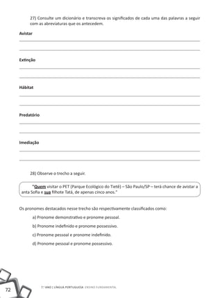 27) Consulte um dicionário e transcreva os significados de cada uma das palavras a seguir
          com as abreviaturas que os antecedem.

     Avistar




     Extinção




     Hábitat




     Predatório




     Imediação




          28) Observe o trecho a seguir.

            "Quem visitar o PET (Parque Ecológico do Tietê) – São Paulo/SP – terá chance de avistar a
      anta Sofia e sua filhote Tatá, de apenas cinco anos."


     Os pronomes destacados nesse trecho são respectivamente classificados como:
               a) Pronome demonstrativo e pronome pessoal.
               b) Pronome indefinido e pronome possessivo.
               c) Pronome pessoal e pronome indefinido.
               d) Pronome pessoal e pronome possessivo.




                   7.o ano | LÍNGUA PORTUGUESA Ensino Fundamental
72
 