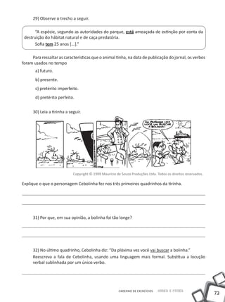 29) Observe o trecho a seguir.

       “A espécie, segundo as autoridades do parque, está ameaçada de extinção por conta da
 destruição do hábitat natural e de caça predatória.
       Sofia tem 25 anos [...].”

     Para ressaltar as características que o animal tinha, na data de publicação do jornal, os verbos
foram usados no tempo
       a) futuro.
       b) presente.
       c) pretérito imperfeito.
       d) pretérito perfeito.


      30) Leia a tirinha a seguir.




                             Copyright © 1999 Maurício de Souza Produções Ltda. Todos os direitos reservados.

Explique o que o personagem Cebolinha fez nos três primeiros quadrinhos da tirinha.




      31) Por que, em sua opinião, a bolinha foi tão longe?




      32) No último quadrinho, Cebolinha diz: “Da plóxima vez você vai buscar a bolinha.”
      Reescreva a fala de Cebolinha, usando uma linguagem mais formal. Substitua a locução
      verbal sublinhada por um único verbo.




                                                         CADERNO DE EXERCÍCIOS   Saber e Fazer
                                                                                                                73
 