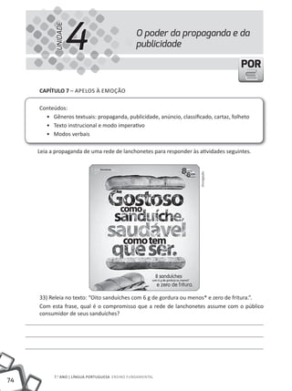 4
           UNIDADE
                                                 O poder da propaganda e da
                                                 publicidade

                                                                                      POR

     CapÍtulo 7 – APELOS À EMOÇÃO

     Conteúdos:
       • Gêneros textuais: propaganda, publicidade, anúncio, classificado, cartaz, folheto
       • Texto instrucional e modo imperativo
       • Modos verbais

     Leia a propaganda de uma rede de lanchonetes para responder às atividades seguintes.




                                                                      Divulgação




     33) Releia no texto: “Oito sanduíches com 6 g de gordura ou menos* e zero de fritura.”.
     Com esta frase, qual é o compromisso que a rede de lanchonetes assume com o público
     consumidor de seus sanduíches?




           7.o ANO | lÍNGuA PORtuGuESA ENSINO FuNDAmENtAl
74
 