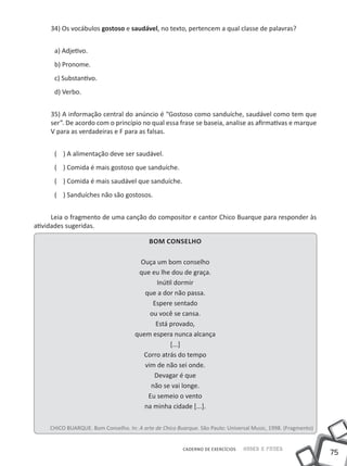 34) Os vocábulos gostoso e saudável, no texto, pertencem a qual classe de palavras?


      a) Adjetivo.
      b) Pronome.
      c) Substantivo.
      d) Verbo.


     35) A informação central do anúncio é “Gostoso como sanduíche, saudável como tem que
     ser”. De acordo com o princípio no qual essa frase se baseia, analise as afirmativas e marque
     V para as verdadeiras e F para as falsas.


      ( ) A alimentação deve ser saudável.
      ( ) Comida é mais gostoso que sanduíche.
      ( ) Comida é mais saudável que sanduíche.
      ( ) Sanduíches não são gostosos.


      Leia o fragmento de uma canção do compositor e cantor Chico Buarque para responder às
atividades sugeridas.

                                           Bom Conselho

                                        Ouça um bom conselho
                                       que eu lhe dou de graça.
                                             Inútil dormir
                                         que a dor não passa.
                                            Espere sentado
                                           ou você se cansa.
                                             Está provado,
                                      quem espera nunca alcança
                                                  [...]
                                         Corro atrás do tempo
                                         vim de não sei onde.
                                            Devagar é que
                                           não se vai longe.
                                          Eu semeio o vento
                                         na minha cidade [...].

     CHICO BUARQUE. Bom Conselho. In: A arte de Chico Buarque. São Paulo: Universal Music, 1998. (Fragmento)


                                                         CADERNO DE EXERCÍCIOS   Saber e Fazer
                                                                                                               75
 
