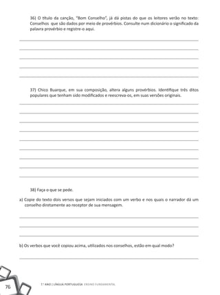 36) O título da canção, “Bom Conselho”, já dá pistas do que os leitores verão no texto:
          Conselhos que são dados por meio de provérbios. Consulte num dicionário o significado da
          palavra provérbio e registre-o aqui.




          37) Chico Buarque, em sua composição, altera alguns provérbios. Identifique três ditos
          populares que tenham sido modificados e reescreva-os, em suas versões originais.




          38) Faça o que se pede.

     a) Copie do texto dois versos que sejam iniciados com um verbo e nos quais o narrador dá um
        conselho diretamente ao receptor de sua mensagem.




     b) Os verbos que você copiou acima, utilizados nos conselhos, estão em qual modo?




                7.o ano | LÍNGUA PORTUGUESA Ensino Fundamental
76
 