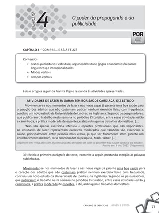 4
             UNIDADE
                                                 O poder da propaganda e da
                                                 publicidade

                                                                                                       POR

      CapÍtulo 8 – COMPRE... E SEJA FELIZ?

      Conteúdos:
        • Textos publicitários: estrutura, argumentatividade (jogos enunciativos/recursos
           linguísticos) e intencionalidades
        • Modos verbais
        • Tempos verbais



      Leia o artigo a seguir da Revista Veja e responda às atividades apresentadas.

        atiVidades de lazer Já Garantem Boa saÚde CardÍaCa, diz estudo
      Movimentar-se nos momentos de lazer e nas horas vagas já garante uma boa saúde para
 o coração dos adultos que não costumam praticar nenhum exercício físico com frequência,
 concluiu um novo estudo da Universidade de Londres, na Inglaterra. Segundo os pesquisadores,
 que publicaram o trabalho nesta semana no periódico Circulation, entre essas atividades estão
 a caminhada, a prática moderada de esportes, e até jardinagem e trabalhos domésticos. [...]
      "Não são apenas exercícios intensos e esportes profissionais que são importantes.
 As atividades de lazer representam exercícios moderados que também são essenciais à
 saúde, principalmente entre pessoas mais velhas, já que ser fisicamente ativo garante um
 envelhecimento melhor", diz o coordenador da pesquisa, Mark Hamer. [...]
 Disponível em: <veja.abril.com.br/noticia/saude/atividades-de-lazer-ja-garantem-boa-saude-cardiaca-diz-estudo>.
                                                                              Acesso em: 8 out. 2012. (Fragmento)


      39) Releia o primeiro parágrafo do texto, transcrito a seguir, prestando atenção às palavras
      sublinhadas.

     Movimentar-se nos momentos de lazer e nas horas vagas já garante uma boa saúde para
o coração dos adultos que não costumam praticar nenhum exercício físico com frequência,
concluiu um novo estudo da Universidade de Londres, na Inglaterra. Segundo os pesquisadores,
que publicaram o trabalho nesta semana no periódico Circulation, entre essas atividades estão a
caminhada, a prática moderada de esportes, e até jardinagem e trabalhos domésticos.




                                                            CADERNO DE EXERCÍCIOS   Saber e Fazer
                                                                                                                    77
 