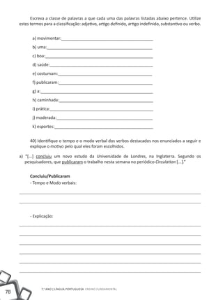 Escreva a classe de palavras a que cada uma das palavras listadas abaixo pertence. Utilize
     estes termos para a classificação: adjetivo, artigo definido, artigo indefinido, substantivo ou verbo.


            a) movimentar:________________________________________
            b) uma:______________________________________________
            c) boa:_______________________________________________
            d) saúde:_____________________________________________
            e) costumam:_________________________________________
            f) publicaram:_________________________________________
            g) a:_________________________________________________
            h) caminhada:_________________________________________
            i) prática:_____________________________________________
            j) moderada:__________________________________________
            k) esportes:___________________________________________


           40) Identifique o tempo e o modo verbal dos verbos destacados nos enunciados a seguir e
           explique o motivo pelo qual eles foram escolhidos.

     a) “[...] concluiu um novo estudo da Universidade de Londres, na Inglaterra. Segundo os
        pesquisadores, que publicaram o trabalho nesta semana no periódico Circulation [...].”


           Concluiu/Publicaram
           - Tempo e Modo verbais:




           - Explicação:




                 7.o ano | LÍNGUA PORTUGUESA Ensino Fundamental
78
 