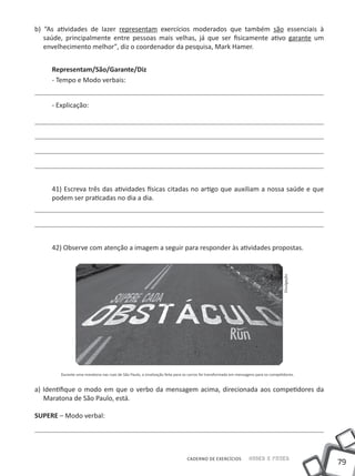 b) “As atividades de lazer representam exercícios moderados que também são essenciais à
   saúde, principalmente entre pessoas mais velhas, já que ser fisicamente ativo garante um
   envelhecimento melhor", diz o coordenador da pesquisa, Mark Hamer.


     Representam/São/Garante/Diz
     - Tempo e Modo verbais:


     - Explicação:




     41) Escreva três das atividades físicas citadas no artigo que auxiliam a nossa saúde e que
     podem ser praticadas no dia a dia.




     42) Observe com atenção a imagem a seguir para responder às atividades propostas.




                                                                                                                                   Divulgação




        Durante uma maratona nas ruas de São Paulo, a sinalização feita para os carros foi transformada em mensagens para os competidores.


a) Identifique o modo em que o verbo da mensagem acima, direcionada aos competidores da
   Maratona de São Paulo, está.

SUPERE – Modo verbal:




                                                                              CADERNO DE EXERCÍCIOS             Saber e Fazer
                                                                                                                                                79
 