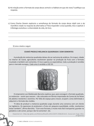 b) Há relação entre o formato do corpo desse animal e o hábitat em que ele viveu? Justifique sua
       resposta.




    c) Como Charles Darwin explicaria a semelhança do formato do corpo desse réptil com o do
       mamífero citado na resposta da alternativa a? Para responder a essa questão, leia o capítulo 1
       A Biologia evolutiva e a diversidade da vida, do livro.




         3) Leia o texto a seguir.

                         Ceará produz melancia quadrada e sem sementes

           A produção de melancias quadradas deixou de ser exclusiva de asiáticos. Em Icapuí, cidade
     no interior do Ceará, agricultores resolveram apostar na produção da fruta com o formato
     inusitado e também sem sementes. O risco superou as expectativas: toda a produção é vendida
     para o mercado europeu. Cada uma é vendida a US$ 50.
                                                                                        Shutterstock




           O empresário Luiz Maldonado Barcelos explicou que, para conseguir o formato quadrado,
     as melancias – assim que nascem – são colocadas em fôrmas importadas da Coreia do Sul feitas
     de plástico resistente e alumínio. Por falta de espaço para crescer, ocupam a área delimitada e
     adquirem o formato dos moldes.
           “A ideia de produzir a melancia quadrada surgiu durante uma conversa com um cliente
     na Inglaterra. Os japoneses já produziam a fruta em pequena quantidade, então, resolvemos
     testar também”, afirma Barcelos. “Com esse formato, é muito mais fácil transportar, guardar na
     geladeira e até comer, porque não há sementes”, diz.
         Disponível em: <http://g1.globo.com/Noticias/Brasil/0,,MUL152675-5598,00.html>. Acesso em: 9 ago. 2012.
                                                                                                    (Fragmento)


               7.o ano | ciências Ensino Fundamental
8
 