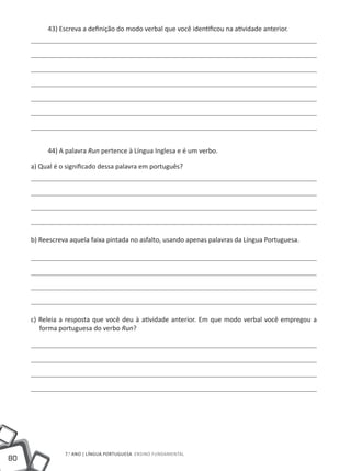 43) Escreva a definição do modo verbal que você identificou na atividade anterior.




          44) A palavra Run pertence à Língua Inglesa e é um verbo.

     a) Qual é o significado dessa palavra em português?




     b) Reescreva aquela faixa pintada no asfalto, usando apenas palavras da Língua Portuguesa.




     c) Releia a resposta que você deu à atividade anterior. Em que modo verbal você empregou a
        forma portuguesa do verbo Run?




                7.o ano | LÍNGUA PORTUGUESA Ensino Fundamental
80
 