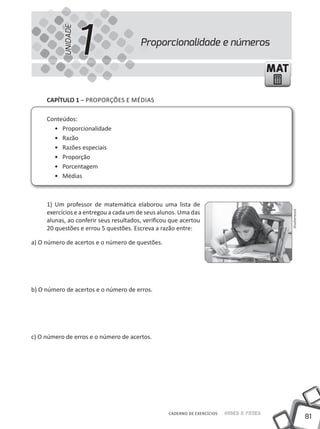UNIDADE
                     1                  Proporcionalidade e números

                                                                                           MAT

     CapÍtulo 1 – PROPORÇÕES E MÉDIAS

     Conteúdos:
       • Proporcionalidade
       • Razão
       • Razões especiais
       • Proporção
       • Porcentagem
       • médias



     1) Um professor de matemática elaborou uma lista de
     exercícios e a entregou a cada um de seus alunos. Uma das




                                                                                                 Shutterstock
     alunas, ao conferir seus resultados, verificou que acertou
     20 questões e errou 5 questões. Escreva a razão entre:

a) O número de acertos e o número de questões.




b) O número de acertos e o número de erros.




c) O número de erros e o número de acertos.




                                                   CADERNO DE EXERCÍCIOS   Saber e Fazer
                                                                                                                81
 