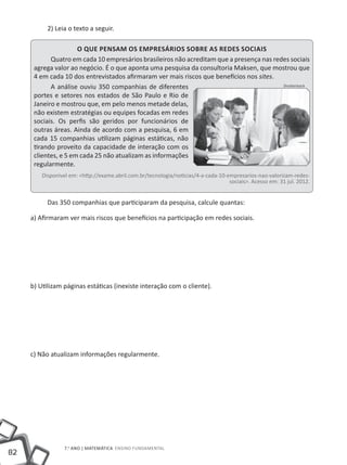 2) Leia o texto a seguir.

                      O que pensam os empresários sobre as Redes Sociais
            Quatro em cada 10 empresários brasileiros não acreditam que a presença nas redes sociais
      agrega valor ao negócio. É o que aponta uma pesquisa da consultoria Maksen, que mostrou que
      4 em cada 10 dos entrevistados afirmaram ver mais riscos que benefícios nos sites.
            A análise ouviu 350 companhias de diferentes                                  Shutterstock

      portes e setores nos estados de São Paulo e Rio de
      Janeiro e mostrou que, em pelo menos metade delas,
      não existem estratégias ou equipes focadas em redes
      sociais. Os perfis são geridos por funcionários de
      outras áreas. Ainda de acordo com a pesquisa, 6 em
      cada 15 companhias utilizam páginas estáticas, não
      tirando proveito da capacidade de interação com os
      clientes, e 5 em cada 25 não atualizam as informações
      regularmente.
         Disponível em: <http://exame.abril.com.br/tecnologia/noticias/4-a-cada-10-empresarios-nao-valorizam-redes-
                                                                                    sociais>. Acesso em: 31 jul. 2012.


           Das 350 companhias que participaram da pesquisa, calcule quantas:

     a) Afirmaram ver mais riscos que benefícios na participação em redes sociais.




     b) Utilizam páginas estáticas (inexiste interação com o cliente).




     c) Não atualizam informações regularmente.




                  7.o ano | MATEMÁTICA Ensino Fundamental
82
 