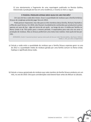 3) Leia atentamente o fragmento de uma reportagem publicada na Revista Galileu,
     relacionada à produção de lixo em uma residência, e resolva os itens a seguir.

                  É POSSÍVEL PRODUZIR APENAS MEIO QUILO DE LIXO POR MÊS?
        Um saco de lixo a cada dois meses. Essa é a quantidade de resíduos que a família britânica
 Strauss de Longhope pretende jogar fora em 2012.
        Pode parecer impossível, mas não para os três membros dessa família, Richard, Rachelle e
 a filha do casal Verona. Em 2010, eles ficaram mundialmente conhecidos por produzirem juntos
 apenas um saco de lixo - algo em torno de um quilo - ao longo do ano. A média por família no
 Reino Unido é de 750 quilos para o mesmo período. A expectativa para este ano era zerar a
 produção de resíduos. Mas os Strauss preferiram uma meta mais realista: meio quilo de lixo por
 mês.
     BERNARDO, André. É possível produzir apenas meio quilo de lixo por mês? Revista Galileu. São Paulo: Editora
                                                                          Globo, n. 251, jul. 2012. (Fragmento)



a) Calcule a razão entre a quantidade de resíduos que a família Strauss esperava gerar no ano
   de 2012 e a quantidade média de resíduos gerada por uma família comum no Reino Unido.
   Explique o significado dessa razão.




b) Calcule a massa aproximada de resíduos que cada membro da família Strauss produziu em um
   mês, no ano de 2010. Cite quais considerações você deverá fazer antes de efetuar os cálculos.




                                                           CADERNO DE EXERCÍCIOS   Saber e Fazer
                                                                                                                   83
 