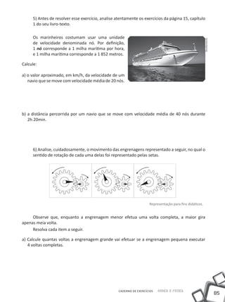5) Antes de resolver esse exercício, analise atentamente os exercícios da página 15, capítulo
     1 do seu livro-texto.

     Os marinheiros costumam usar uma unidade




                                                                                                          Shutterstock
     de velocidade denominada nó. Por definição,
     1 nó corresponde a 1 milha marítima por hora,
     e 1 milha marítima corresponde a 1 852 metros.

Calcule:

a) o valor aproximado, em km/h, da velocidade de um
   navio que se move com velocidade média de 20 nós.




b) a distância percorrida por um navio que se move com velocidade média de 40 nós durante
   2h 20min.




     6) Analise, cuidadosamente, o movimento das engrenagens representado a seguir, no qual o
     sentido de rotação de cada uma delas foi representado pelas setas.




                                                                     Representação para fins didáticos.


     Observe que, enquanto a engrenagem menor efetua uma volta completa, a maior gira
apenas meia volta.
     Resolva cada item a seguir.

a) Calcule quantas voltas a engrenagem grande vai efetuar se a engrenagem pequena executar
   4 voltas completas.




                                                   CADERNO DE EXERCÍCIOS   Saber e Fazer
                                                                                                                         85
 