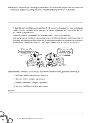b) O número de voltas que cada engrenagem efetua é diretamente proporcional ao número de
        dentes que ela possui? Justifique sua resposta utilizando argumentação matemática.




          7) Quando eram candidatos, dois políticos A e B concorrendo aos cargos para prefeitos de
          cidades distintas, prometeram ao povo que, se eleitos, asfaltariam pelo menos 30% das ruas
          das cidades que governarão.
          Esses políticos venceram as eleições e cada um deles governou uma cidade.
          Após cumprirem o mandato, e almejando uma possível reeleição, eles participaram de um
          debate na televisão que tinha o propósito de analisar se os políticos cumpriram as promessas
          feitas durante a campanha eleitoral. Leia a seguir a explicação de cada um dos políticos.




     Considerando a promessa “asfaltar ruas” e as informações fornecidas, podemos afirmar que:
            a) Ambos os políticos cumpriram a promessa.
            b) Nenhum político cumpriu a promessa.
            c) Somente o político A cumpriu a promessa.
            d) Somente o político B cumpriu a promessa.

     Cálculos:




                 7.o ano | MATEMÁTICA Ensino Fundamental
86
 