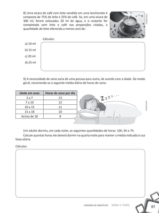 8) Uma xícara de café com leite vendida em uma lanchonete é




                                                                                                    Shutterstock
     composta de 75% de leite e 25% de café. Se, em uma xícara de
     300 ml, forem colocados 20 ml de água, e o restante for
     completado com leite e café nas proporções citadas, a
     quantidade de leite oferecida a menos será de:


                    Cálculos:
       a) 10 ml
       b) 15 ml
       c) 20 ml
       d) 25 ml




     9) A necessidade de sono varia de uma pessoa para outra, de acordo com a idade. De modo
     geral, recomenda-se a seguinte média diária de horas de sono:


   idade em anos      Horas de sono por dia
        3a7                    13
        7 a 10                 12




                                                                                                Shutterstock
       10 a 15                 11
       15 a 18                 10
     Acima de 18                8



       Um adulto dormiu, em cada noite, as seguintes quantidades de horas: 10h, 6h e 7h.
       Calcule quantas horas ele deverá dormir na quarta noite para manter a média indicada à sua
faixa etária.

Cálculos:




                                                   CADERNO DE EXERCÍCIOS   Saber e Fazer
                                                                                                                   87
 