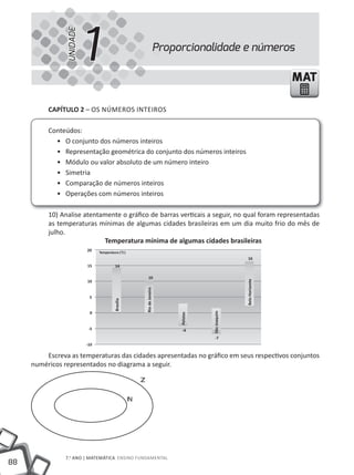 UNIDADE
                          1                                              Proporcionalidade e números

                                                                                                                       MAT

          CapÍtulo 2 – OS NÚmEROS INtEIROS

          Conteúdos:
            • O conjunto dos números inteiros
            • Representação geométrica do conjunto dos números inteiros
            • Módulo ou valor absoluto de um número inteiro
            • Simetria
            • Comparação de números inteiros
            • Operações com números inteiros

          10) Analise atentamente o gráfico de barras verticais a seguir, no qual foram representadas
          as temperaturas mínimas de algumas cidades brasileiras em um dia muito frio do mês de
          julho.
                            temperatura mínima de algumas cidades brasileiras
                          20    Temperatura (°C)
                                                                                                        16
                          15              14

                                                                10
                          10
                                                                                                      Belo Horizonte
                                                            Rio de Janeiro




                           5
                                         Brasília




                           0
                                                                                        São Joaquim
                                                                              Pelotas




                           -5                                                   -4
                                                                                          -7
                          -10

         Escreva as temperaturas das cidades apresentadas no gráfico em seus respectivos conjuntos
     numéricos representados no diagrama a seguir.

                                                        


                                                    




                7.o ANO | mAtEmÁtICA ENSINO FuNDAmENtAl
88
 