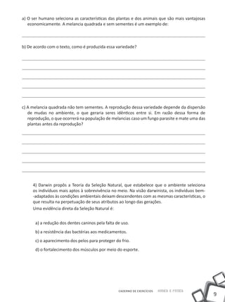 a) O ser humano seleciona as características das plantas e dos animais que são mais vantajosas
   economicamente. A melancia quadrada e sem sementes é um exemplo de:



b) De acordo com o texto, como é produzida essa variedade?




c) A melancia quadrada não tem sementes. A reprodução dessa variedade depende da dispersão
   de mudas no ambiente, o que geraria seres idênticos entre si. Em razão dessa forma de
   reprodução, o que ocorrerá na população de melancias caso um fungo parasite e mate uma das
   plantas antes da reprodução?




     4) Darwin propôs a Teoria da Seleção Natural, que estabelece que o ambiente seleciona
     os indivíduos mais aptos à sobrevivência no meio. Na visão darwinista, os indivíduos bem-
     -adaptados às condições ambientais deixam descendentes com as mesmas características, o
     que resulta na perpetuação de seus atributos ao longo das gerações.
     Uma evidência direta da Seleção Natural é:


      a) a redução dos dentes caninos pela falta de uso.
      b) a resistência das bactérias aos medicamentos.
      c) o aparecimento dos pelos para proteger do frio.
      d) o fortalecimento dos músculos por meio do esporte.




                                                  CADERNO DE EXERCÍCIOS   Saber e Fazer
                                                                                                 9
 
