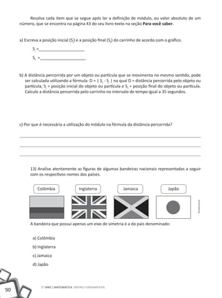 Resolva cada item que se segue após ler a definição de módulo, ou valor absoluto de um
     número, que se encontra na página 43 do seu livro-texto na seção Para você saber.


     a) Escreva a posição inicial (Si) e a posição final (Sf) do carrinho de acordo com o gráfico.
            Si =____________________
            Sf =____________________


     b) A distância percorrida por um objeto ou partícula que se movimenta no mesmo sentido, pode
        ser calculada utilizando a fórmula: D = | Sf - Si | na qual D = distância percorrida pelo objeto ou
        partícula; Si = posição inicial do objeto ou partícula e Sf = posição final do objeto ou partícula.
        Calcule a distância percorrida pelo carrinho no intervalo de tempo igual a 35 segundos.




     c) Por que é necessária a utilização do módulo na fórmula da distância percorrida?




           13) Analise atentamente as figuras de algumas bandeiras nacionais representadas a seguir
           com os respectivos nomes dos países.


               Colômbia                 Inglaterra              Jamaica                   Japão

                                                                                                         Shutterstock




           A bandeira que possui apenas um eixo de simetria é a do país denominado:


            a) Colômbia
            b) Inglaterra
            c) Jamaica
            d) Japão



                 7.o ano | MATEMÁTICA Ensino Fundamental
90
 