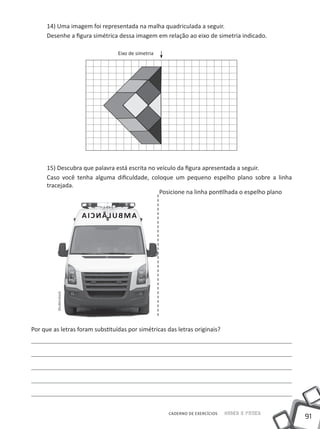 14) Uma imagem foi representada na malha quadriculada a seguir.
      Desenhe a figura simétrica dessa imagem em relação ao eixo de simetria indicado.

                                   Eixo de simetria




      15) Descubra que palavra está escrita no veículo da figura apresentada a seguir.
      Caso você tenha alguma dificuldade, coloque um pequeno espelho plano sobre a linha
      tracejada.
                                                Posicione na linha pontilhada o espelho plano


                        IA C N Â UL B AM
         Shutterstock




Por que as letras foram substituídas por simétricas das letras originais?




                                                      CADERNO DE EXERCÍCIOS   Saber e Fazer
                                                                                                91
 