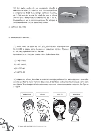 Shutterstock
           16) Um avião partiu de um aeroporto situado a
           600 metros acima do nível do mar, com tempo bom
           e temperatura de 28 °C. Ao atingir a altitude máxima,
           de 3 300 metros acima do nível do mar, o piloto
           avisou que a temperatura externa era de – 40 °C.
           Da decolagem até o momento em que foi atingida a
           altitude máxima, calcule de quanto variou:

     a) a altitude do avião.




     b) a temperatura externa.


                                                                                           Shutterstock
           17) Paulo tinha um saldo de – R$ 520,00 no banco. Ele depositou
           R$ 810,00 e pagou com cheques as seguintes contas: Aluguel:
           R$ 640,00; supermercado: R$ 180,00.
           Descontando os cheques, o novo saldo de Paulo será de:


            a) – R$ 550,00
            b) – R$ 530,00
            c) R$ 530,00
            d) R$ 550,00


           18) Alexandre, Juliana, Priscila e Marcelo estavam jogando dardos. Nesse jogo será vencedor
           aquele que fizer o maior número de pontos. O dardo de cada um deles marcava o alvo com
           um tipo de desenho geométrico, como representado no canto superior esquerdo das figuras
           a seguir.


                       Alexandre              Juliana          Priscila            Marcelo




                 7.o ano | MATEMÁTICA Ensino Fundamental
92
 