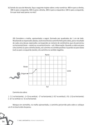 b) Saindo da casa de Marcela, faça o seguinte trajeto sobre a reta numérica: 400 m para a direita,
        300 m para a esquerda, 500 m para a direita, 300 m para a esquerda e 100 m para a esquerda.
        Em que local você parou na reta?




           20) Considere a malha, apresentada a seguir, formada por quadrados de 1 cm de lado.
           Resolvendo as expressões abaixo, você encontrará o caminho feito pela cobra, pois o resultado
           de cada uma dessas expressões corresponde ao número de centímetros que ela percorreu
           na horizontal (leste – oeste) ou na vertical (norte – sul). Observação: Quando a cobra vai para
           cima (norte) ou para a direita (leste), ela caminha no sentido positivo e quando vai para baixo
           (sul) ou para a esquerda (oeste), ela caminha no sentido negativo.




           Caminho da cobra:

     | - 5 | na horizontal; - (+ 3) na vertical; - 22 na horizontal; (- 8 )0 na vertical; (- 9) : (-3) na horizontal;
     (- 2)2 na vertical e (- 5) na horizontal.


          Marque em vermelho, na malha apresentada, o caminho percorrido pela cobra e coloque
     um X no local onde ela parou.




                  7.o ANO | mAtEmÁtICA ENSINO FuNDAmENtAl
94
 