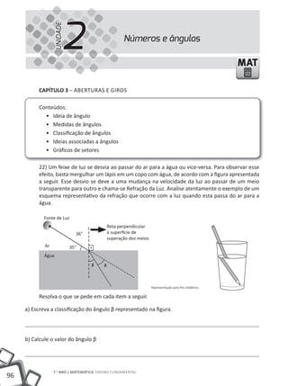 2
                  UNIDADE
                                                    Números e ângulos

                                                                                                        MAT

          CapÍtulo 3 – ABERtuRAS E GIROS

          Conteúdos:
            • Ideia de ângulo
            • Medidas de ângulos
            • Classificação de ângulos
            • Ideias associadas a ângulos
            • Gráficos de setores

          22) Um feixe de luz se desvia ao passar do ar para a água ou vice-versa. Para observar esse
          efeito, basta mergulhar um lápis em um copo com água, de acordo com a figura apresentada
          a seguir. Esse desvio se deve a uma mudança na velocidade da luz ao passar de um meio
          transparente para outro e chama-se Refração da Luz. Analise atentamente o exemplo de um
          esquema representativo da refração que ocorre com a luz quando esta passa do ar para a
          água.

             Fonte de Luz
                                             Reta perpendicular
                              36°            à superfície de
                                             superação dos meios
             Ar             35°
             Água
                                    ᵦ    ᵦ


                                                                   Representação para fins didáticos.

          Resolva o que se pede em cada item a seguir.

     a) Escreva a classificação do ângulo β representado na figura.




     b) Calcule o valor do ângulo β




                  7.o ANO | mAtEmÁtICA ENSINO FuNDAmENtAl
96
 