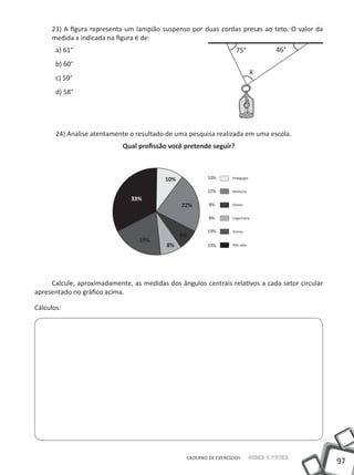 23) A figura representa um lampião suspenso por duas cordas presas ao teto. O valor da
     medida x indicada na figura é de:
       a) 61°                                                       75°               46°
       b) 60°
                                                                              X
       c) 59°
       d) 58°




       24) Analise atentamente o resultado de uma pesquisa realizada em uma escola.
                            Qual profissão você pretende seguir?



                                          10%            10%      Pedagogia


                                                         22%      Medicina

                               33%
                                                22%      8%       Direito


                                                         8%       Engenharia


                                                         19%      Outros
                                                8%
                                  19%
                                           8%            33%      Não sabe




     Calcule, aproximadamente, as medidas dos ângulos centrais relativos a cada setor circular
apresentado no gráfico acima.

Cálculos:




                                                 CADERNO DE EXERCÍCIOS       Saber e Fazer
                                                                                                 97
 