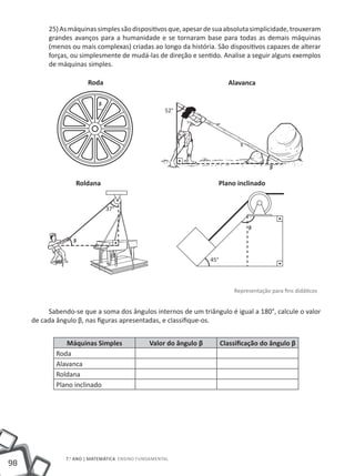 25) As máquinas simples são dispositivos que, apesar de sua absoluta simplicidade, trouxeram
          grandes avanços para a humanidade e se tornaram base para todas as demais máquinas
          (menos ou mais complexas) criadas ao longo da história. São dispositivos capazes de alterar
          forças, ou simplesmente de mudá-las de direção e sentido. Analise a seguir alguns exemplos
          de máquinas simples.

                        Roda                                                Alavanca

                            ᵦ
                                                     52°




                                                                                           ᵦ

                   Roldana                                               Plano inclinado


                                37°

                                                                                  ᵦ
                  ᵦ

                                                                   45°




                                                                             Representação para fins didáticos


          Sabendo-se que a soma dos ângulos internos de um triângulo é igual a 180°, calcule o valor
     de cada ângulo β, nas figuras apresentadas, e classifique-os.


                Máquinas Simples               Valor do ângulo β         Classificação do ângulo β
             Roda
             Alavanca
             Roldana
             Plano inclinado




                7.o ano | MATEMÁTICA Ensino Fundamental
98
 
