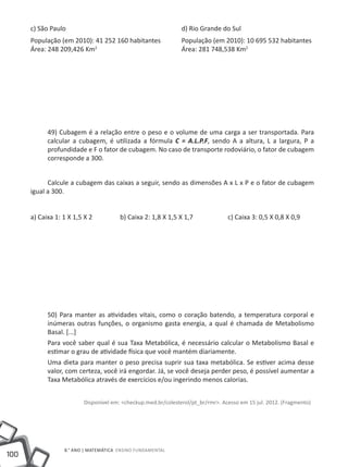 c) São Paulo						                                        d) Rio Grande do Sul
      População (em 2010): 41 252 160 habitantes 	 População (em 2010): 10 695 532 habitantes
      Área: 248 209,426 Km 				Área: 281 748,538 Km2
                          2




            49) Cubagem é a relação entre o peso e o volume de uma carga a ser transportada. Para
            calcular a cubagem, é utilizada a fórmula C = A.L.P.F, sendo A a altura, L a largura, P a
            profundidade e F o fator de cubagem. No caso de transporte rodoviário, o fator de cubagem
            corresponde a 300.


            Calcule a cubagem das caixas a seguir, sendo as dimensões A x L x P e o fator de cubagem
      igual a 300.


      a) Caixa 1: 1 X 1,5 X 2		         b) Caixa 2: 1,8 X 1,5 X 1,7		             c) Caixa 3: 0,5 X 0,8 X 0,9




            50) Para manter as atividades vitais, como o coração batendo, a temperatura corporal e
            inúmeras outras funções, o organismo gasta energia, a qual é chamada de Metabolismo
            Basal. [...]
            Para você saber qual é sua Taxa Metabólica, é necessário calcular o Metabolismo Basal e
            estimar o grau de atividade física que você mantém diariamente.
            Uma dieta para manter o peso precisa suprir sua taxa metabólica. Se estiver acima desse
            valor, com certeza, você irá engordar. Já, se você deseja perder peso, é possível aumentar a
            Taxa Metabólica através de exercícios e/ou ingerindo menos calorias.


                          Disponível em: <checkup.med.br/colesterol/pt_br/rmr>. Acesso em 15 jul. 2012. (Fragmento)




                  8.° ano | MATEMÁTICA Ensino Fundamental
100
 