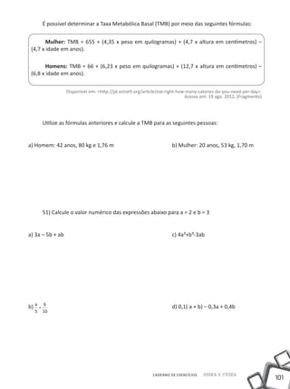 É possível determinar a Taxa Metabólica Basal (TMB) por meio das seguintes fórmulas:


        Mulher: TMB = 655 + (4,35 x peso em quilogramas) + (4,7 x altura em centímetros) –
 (4,7 x idade em anos).

        Homens: TMB = 66 + (6,23 x peso em quilogramas) + (12,7 x altura em centímetros) –
 (6,8 x idade em anos).

               Disponível em: <http://pt.ezine9.org/article/eat-right-how-many-calories-do-you-need-per-day>.
                                                                         Acesso em: 19 ago. 2012. (Fragmento)




      Utilize as fórmulas anteriores e calcule a TMB para as seguintes pessoas:


a) Homem: 42 anos, 80 kg e 1,76 m				                            b) Mulher: 20 anos, 53 kg, 1,70 m




      51) Calcule o valor numérico das expressões abaixo para a = 2 e b = 3


a) 3a – 5b + ab							                                           c) 4a²+b³-3ab




b) a + b   							                                               d) 0,1( a + b) – 0,3a + 0,4b
  5 10




                                                        CADERNO DE EXERCÍCIOS   Saber e Fazer
                                                                                                                101
 