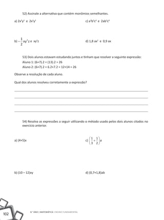 52) Assinale a alternativa que contém monômios semelhantes.

      a) 2x3y2 e 2x2y3					c) a2b3c4 e 2ab3c4




          1
      b) − xy 2 z e xy2z					                              d) 1,8 ax2 e 0,9 ax
          2


           53) Dois alunos estavam estudando juntos e tinham que resolver a seguinte expressão:
           Aluno 1: (6+7).2 = (13).2 = 26
           Aluno 2: (6+7).2 = 6.2+7.2 = 12+14 = 26

      Observe a resolução de cada aluno.

      Qual dos alunos resolveu corretamente a expressão?




           54) Resolva as expressões a seguir utilizando o método usado pelos dois alunos citados no
           exercício anterior.


                                                              1 1
      a) (4+5)x						                                      c)  +  a
                                                              3 2




      b) (10 – 12)xy 						                                d) (0,7+1,8)ab




                 8.° ano | MATEMÁTICA Ensino Fundamental
102
 