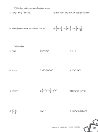 55) Reduza os termos semelhantes a seguir.

a) – 2xy + 3x –y + 6x –3xy				                       c) –9ab + 3x – y +(–2x + 2ab–5y) +(x–5y+4ab)




                                                         4     3   2   1    8   4
b) 4ab –2(–2ab – 3b) + 3(a + 2ab) – 2a – 3b 	 	     d)     xy − x − y + xy + x + y
                                                         5     2   7   4    3   21




      56) Resolva:

a) y.y.y.y				                        e) x2y3.x6y10				                     i) x7 : x2




b) x3.x2.x 				                       f) (ab2c3).(a2b5c4)			 j) (x3y2) : (x2y)




                                        1 10 5 2 5 7 5 3
c) 4x2.8x10				                       g) x y z . x y z     			
                                                                            k) (x10y12z6) : (x5y7z2)
                                        5        2




    2   5
d) b . b    				                      h) y5: y2				                         l) (20x6y12) : (10x5y10)
   4 2




                                                   CADERNO DE EXERCÍCIOS   Saber e Fazer
                                                                                                       103
 