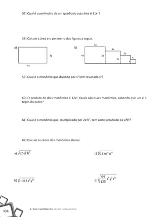 57) Qual é o perímetro de um quadrado cuja área é 81x2 ?




           58) Calcule a área e o perímetro das figuras a seguir.
                                                                    4x
      a)                                			             b)                        3x
                                                                                            2x
                                   3y                        4x          3x
                                                                                                     x
                                                                                       2x
                                                                                                 x
              4x



           59) Qual é o monômio que dividido por x3 tem resultado x5?




           60) O produto de dois monômios é 12x4. Quais são esses monômios, sabendo que um é o
           triplo do outro?




           61) Qual é o monômio que, multiplicado por 2a2b5, tem como resultado 42 a³b8?




           62) Calcule as raízes dos monômios abaixo.


             2 6
      a) 25 a b 							                                             c) 4 16 m24 n16




                                                                         64 6 9 21
                                                                    d) 125 x y z
                                                                      3
      b) 3 −343 x6 y12 						




                   8.° ano | MATEMÁTICA Ensino Fundamental
104
 