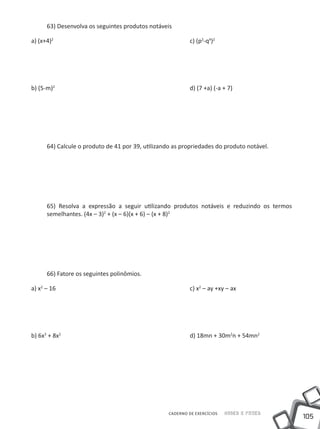 63) Desenvolva os seguintes produtos notáveis

a) (x+4)2							                                        c) (p2-q4)2




b) (5-m)2							                                        d) (7 +a) (-a + 7)




  64) Calcule o produto de 41 por 39, utilizando as propriedades do produto notável.




  65) Resolva a expressão a seguir utilizando produtos notáveis e reduzindo os termos
  semelhantes. (4x – 3)2 + (x – 6)(x + 6) – (x + 8)2




  66) Fatore os seguintes polinômios.

a) x2 – 16							                                       c) x2 – ay +xy – ax




b) 6x3 + 8x2							                                     d) 18mn + 30m2n + 54mn2




                                               CADERNO DE EXERCÍCIOS   Saber e Fazer
                                                                                        105
 