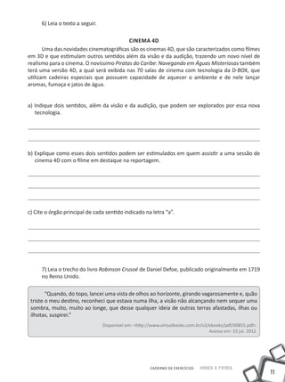 6) Leia o texto a seguir.

                                          Cinema 4D
       Uma das novidades cinematográficas são os cinemas 4D, que são caracterizados como filmes
em 3D e que estimulam outros sentidos além da visão e da audição, trazendo um novo nível de
realismo para o cinema. O novíssimo Piratas do Caribe: Navegando em Águas Misteriosas também
terá uma versão 4D, a qual será exibida nas 70 salas de cinema com tecnologia da D-BOX, que
utilizam cadeiras especiais que possuem capacidade de aquecer o ambiente e de nele lançar
aromas, fumaça e jatos de água.


a) Indique dois sentidos, além da visão e da audição, que podem ser explorados por essa nova
   tecnologia.




b) Explique como esses dois sentidos podem ser estimulados em quem assistir a uma sessão de
   cinema 4D com o filme em destaque na reportagem.




c) Cite o órgão principal de cada sentido indicado na letra “a”.




      7) Leia o trecho do livro Robinson Crusoé de Daniel Defoe, publicado originalmente em 1719
      no Reino Unido.

        “Quando, do topo, lancei uma vista de olhos ao horizonte, girando vagarosamente e, quão
 triste o meu destino, reconheci que estava numa ilha, a visão não alcançando nem sequer uma
 sombra, muito, muito ao longe, que desse qualquer ideia de outras terras afastadas, ilhas ou
 ilhotas, suspirei.”
                                  Disponível em: <http://www.virtualbooks.com.br/v2/ebooks/pdf/00855.pdf>.
                                                                                    Acesso em: 23 jul. 2012.




                                                        CADERNO DE EXERCÍCIOS   Saber e Fazer
                                                                                                               11
 