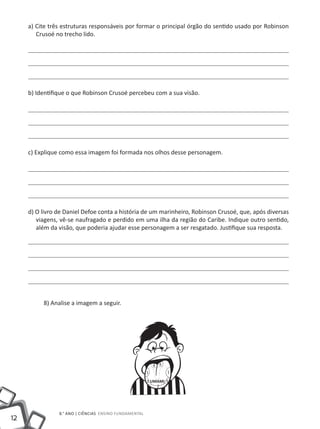 a) Cite três estruturas responsáveis por formar o principal órgão do sentido usado por Robinson
        Crusoé no trecho lido.




     b) Identifique o que Robinson Crusoé percebeu com a sua visão.




     c) Explique como essa imagem foi formada nos olhos desse personagem.




     d) O livro de Daniel Defoe conta a história de um marinheiro, Robinson Crusoé, que, após diversas
        viagens, vê-se naufragado e perdido em uma ilha da região do Caribe. Indique outro sentido,
        além da visão, que poderia ajudar esse personagem a ser resgatado. Justifique sua resposta.




          8) Analise a imagem a seguir.




                                                            4 4
                                                        1         1

                                                        3 UMAMI 3
                                                            2




                8.° ano | ciências Ensino Fundamental
12
 