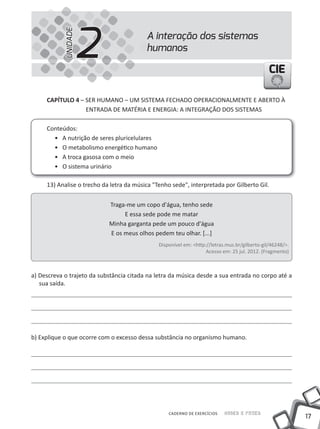 UNIDADE
                      2                   A interação dos sistemas
                                          humanos

                                                                                                CIE

     CAPíTULO 4 – SER HuMANO – uM SIStEMA FECHADO OPERACIONALMENtE E ABERtO À
                  ENtRADA DE MAtÉRIA E ENERGIA: A INtEGRAÇÃO DOS SIStEMAS

     Conteúdos:
       • A nutrição de seres pluricelulares
       • O metabolismo energético humano
       • A troca gasosa com o meio
       • O sistema urinário

     13) Analise o trecho da letra da música "tenho sede", interpretada por Gilberto Gil.


                            traga-me um copo d'água, tenho sede
                                 E essa sede pode me matar
                            Minha garganta pede um pouco d'água
                            E os meus olhos pedem teu olhar. [...]
                                               Disponível em: <http://letras.mus.br/gilberto-gil/46248/>.
                                                                    Acesso em: 25 jul. 2012. (Fragmento)



a) Descreva o trajeto da substância citada na letra da música desde a sua entrada no corpo até a
   sua saída.




b) Explique o que ocorre com o excesso dessa substância no organismo humano.




                                                   CADERNO DE EXERCÍCIOS    Saber e Fazer
                                                                                                            17
 
